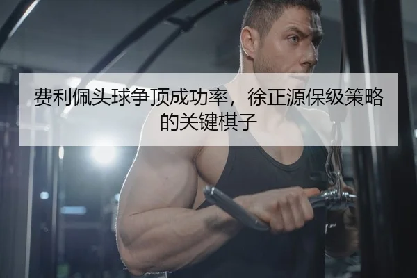 费利佩头球争顶成功率，徐正源保级策略的关键棋子